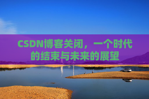 CSDN博客关闭,一个时代的结束与未来的展望 CSDN博客关闭,一个时代的结束与未来的展望